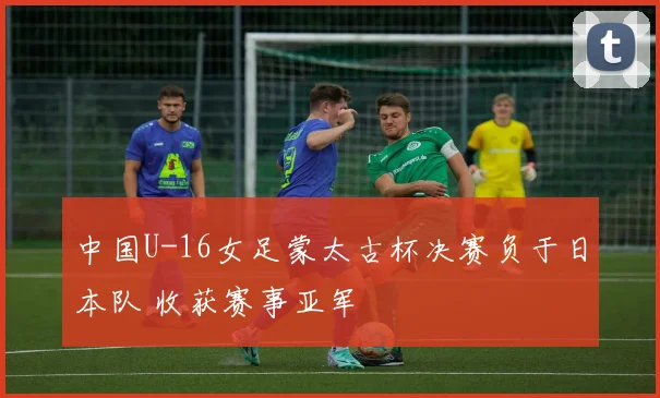 中国U-16女足蒙太古杯决赛负于日本队 收获赛事亚军