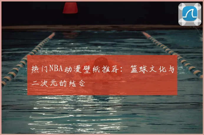 热门NBA动漫壁纸推荐：篮球文化与二次元的结合