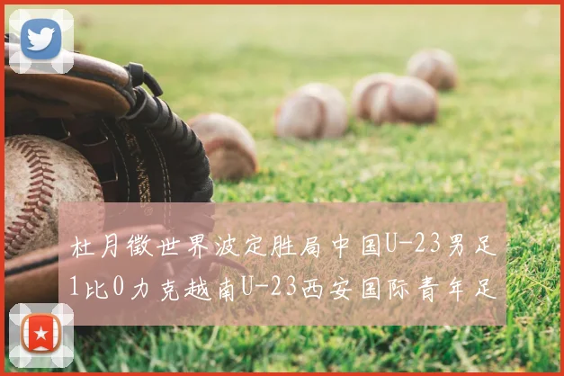 杜月徵世界波定胜局中国U-23男足1比0力克越南U-23西安国际青年足球锦标赛三战不败夺亚军
