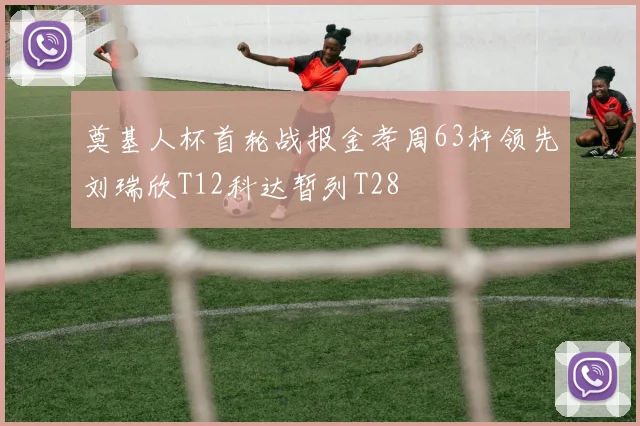 奠基人杯首轮战报金孝周63杆领先刘瑞欣T12科达暂列T28