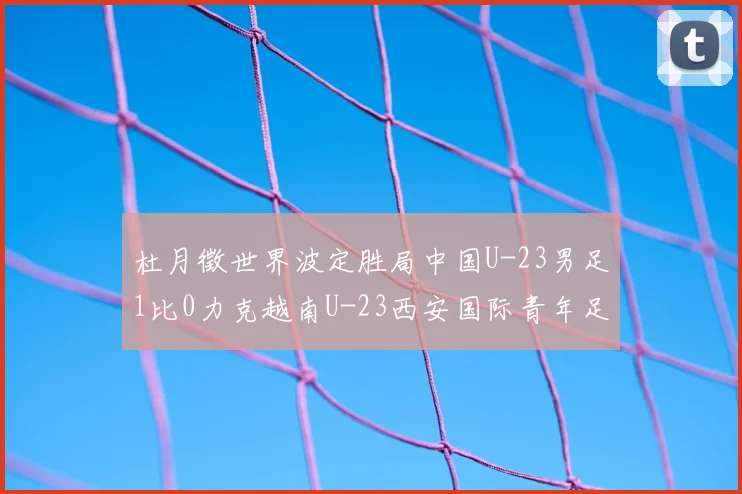 杜月徵世界波定胜局中国U-23男足1比0力克越南U-23西安国际青年足球锦标赛三战不败夺亚军
