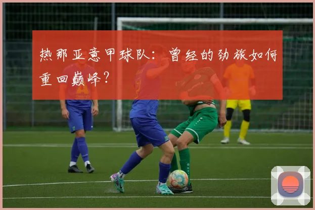 热那亚意甲球队：曾经的劲旅如何重回巅峰？