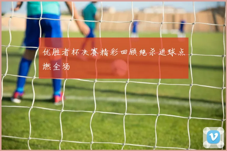 优胜者杯决赛精彩回顾绝杀进球点燃全场